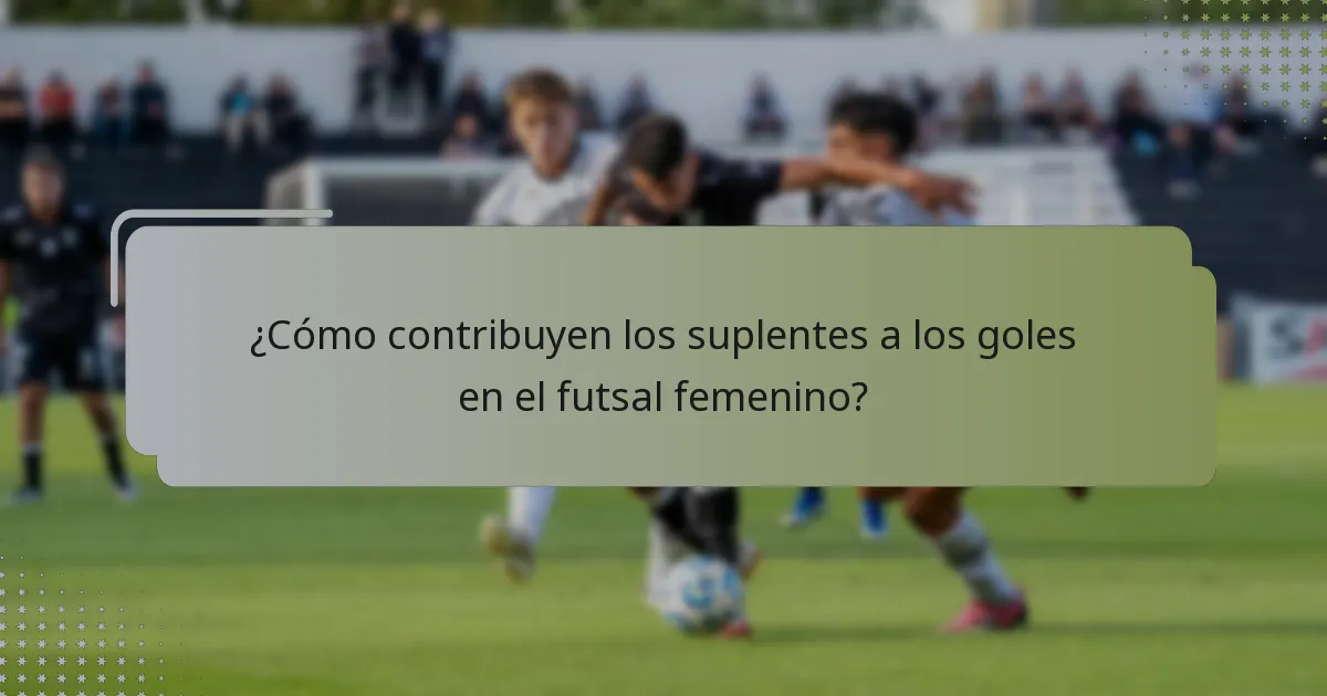 ¿Cómo contribuyen los suplentes a los goles en el futsal femenino?